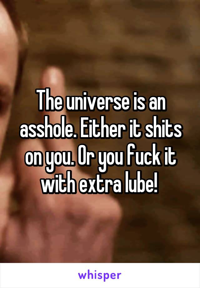 The universe is an asshole. Either it shits on you. Or you fuck it with extra lube! 