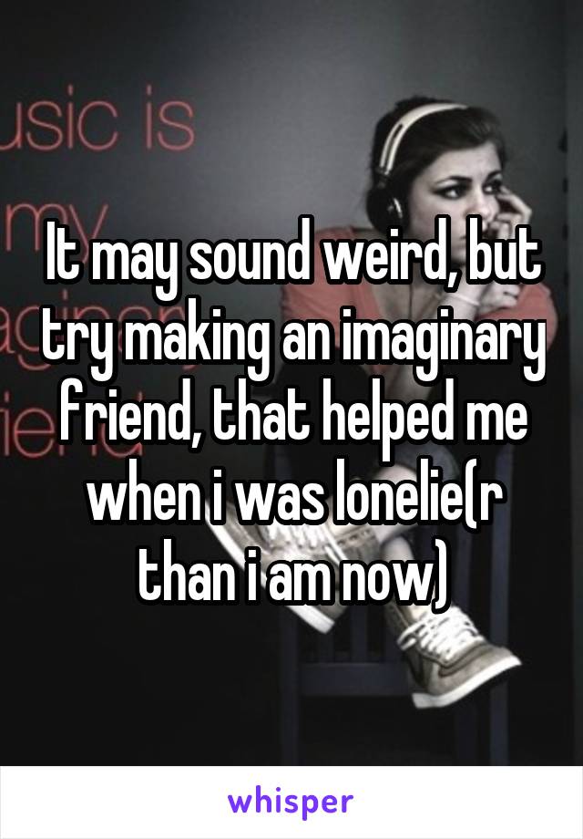 It may sound weird, but try making an imaginary friend, that helped me when i was lonelie(r than i am now)