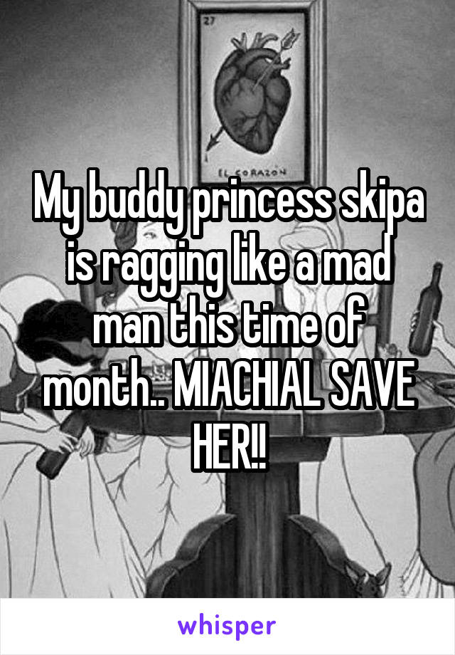 My buddy princess skipa is ragging like a mad man this time of month.. MIACHIAL SAVE HER!!