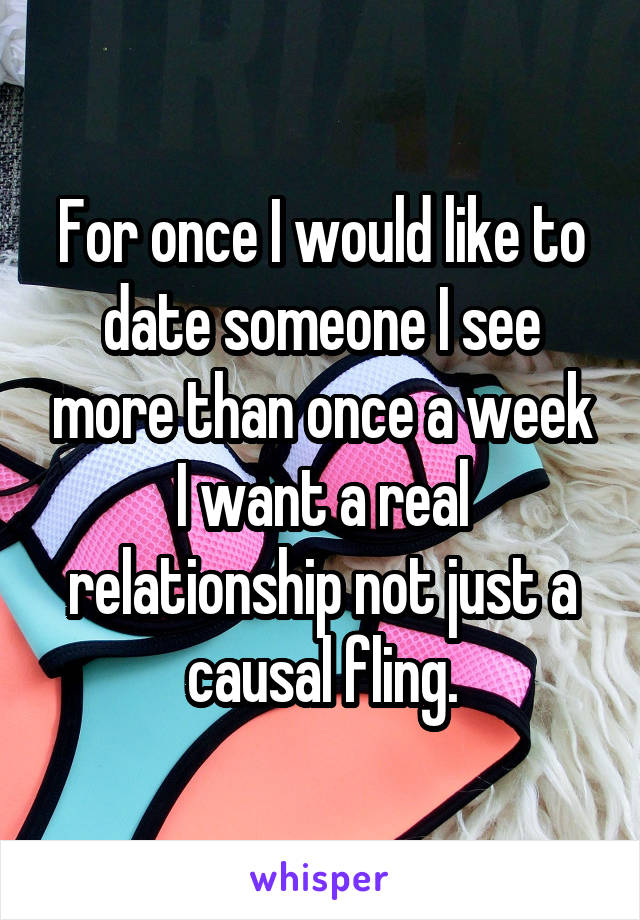 For once I would like to date someone I see more than once a week I want a real relationship not just a causal fling.