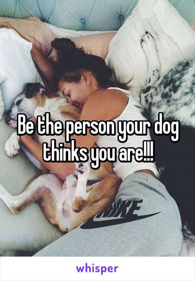 Be the person your dog thinks you are!!!