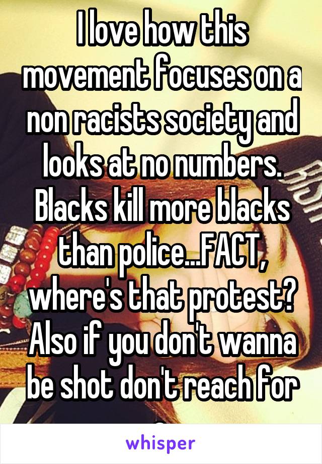 I love how this movement focuses on a non racists society and looks at no numbers. Blacks kill more blacks than police...FACT, where's that protest? Also if you don't wanna be shot don't reach for a 