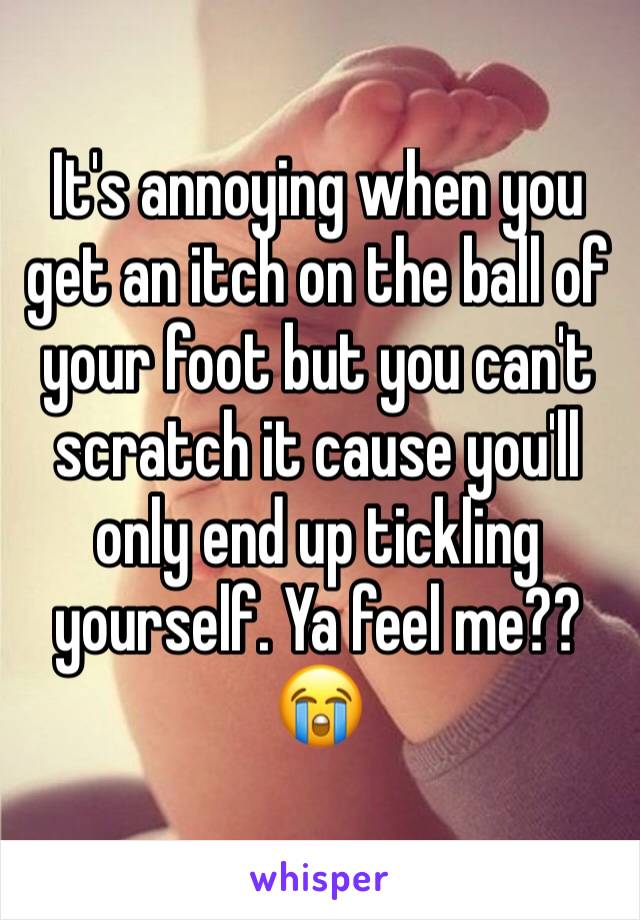 It's annoying when you get an itch on the ball of your foot but you can't scratch it cause you'll only end up tickling yourself. Ya feel me?? 😭