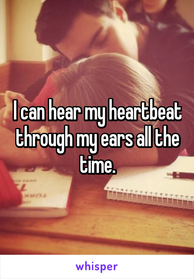 I can hear my heartbeat through my ears all the time.