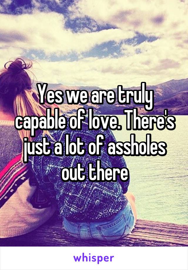 Yes we are truly capable of love. There's just a lot of assholes out there
