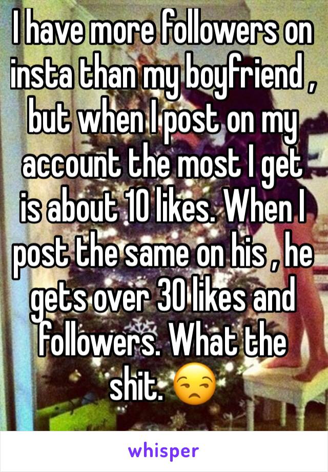 I have more followers on insta than my boyfriend , but when I post on my account the most I get is about 10 likes. When I post the same on his , he gets over 30 likes and followers. What the shit. 😒