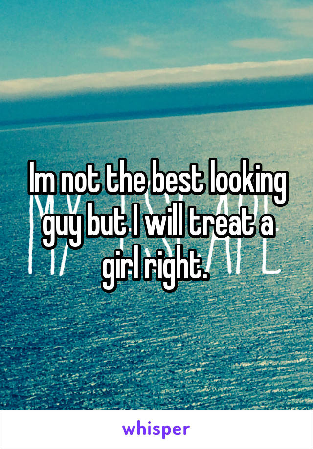 Im not the best looking guy but I will treat a girl right. 