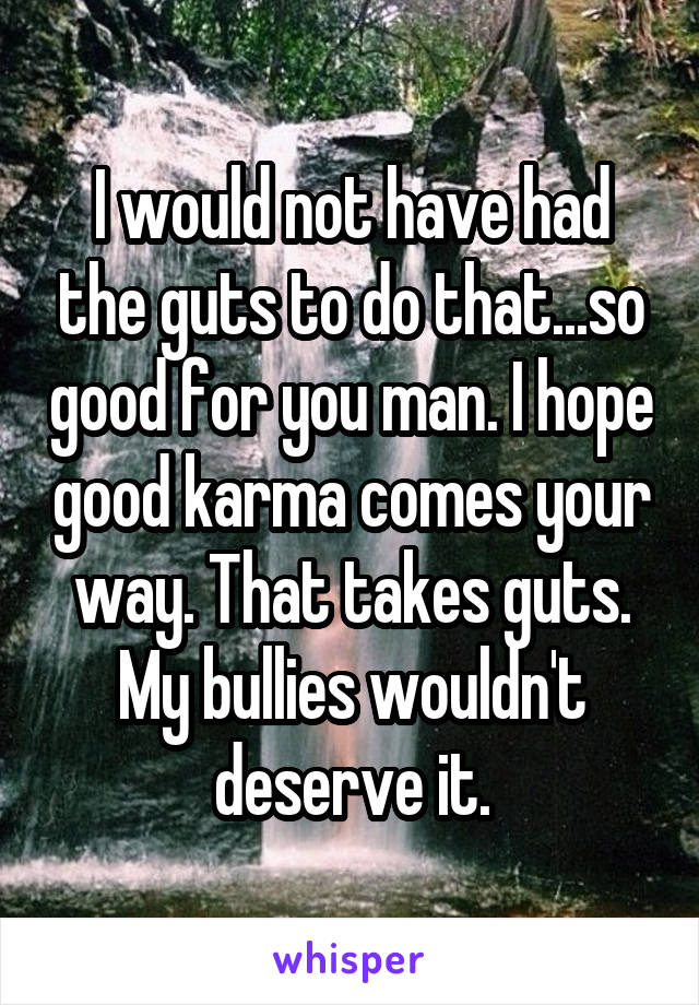 I would not have had the guts to do that...so good for you man. I hope good karma comes your way. That takes guts. My bullies wouldn't deserve it.