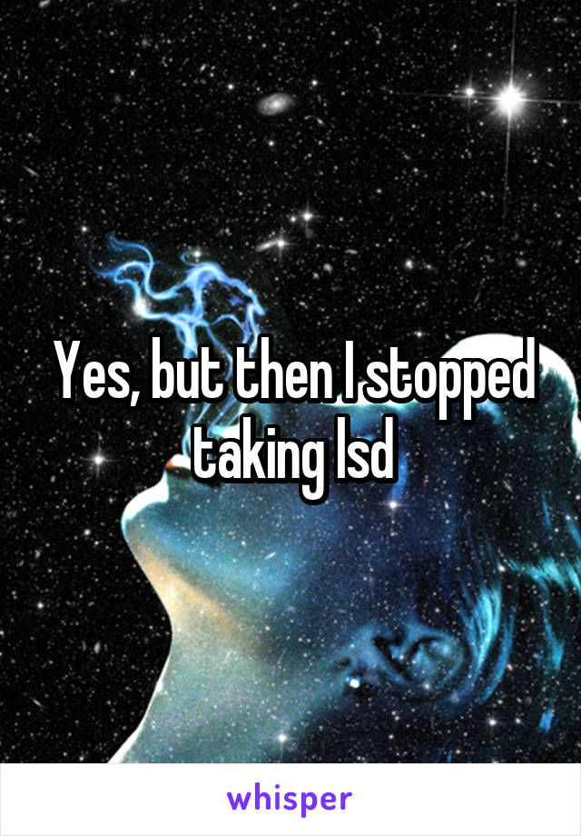 Yes, but then I stopped taking lsd