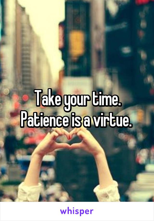 Take your time. Patience is a virtue. 