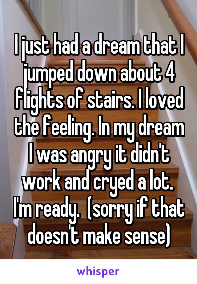 I just had a dream that I jumped down about 4 flights of stairs. I loved the feeling. In my dream I was angry it didn't work and cryed a lot.  I'm ready.  (sorry if that doesn't make sense)