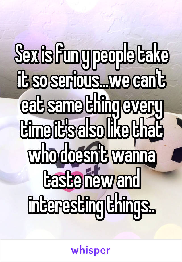 Sex is fun y people take it so serious...we can't eat same thing every time it's also like that who doesn't wanna taste new and interesting things..