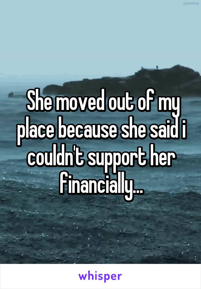  She moved out of my place because she said i couldn't support her financially...
