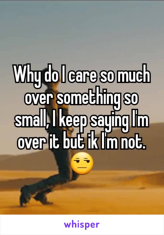 Why do I care so much over something so small, I keep saying I'm over it but ik I'm not.😒
