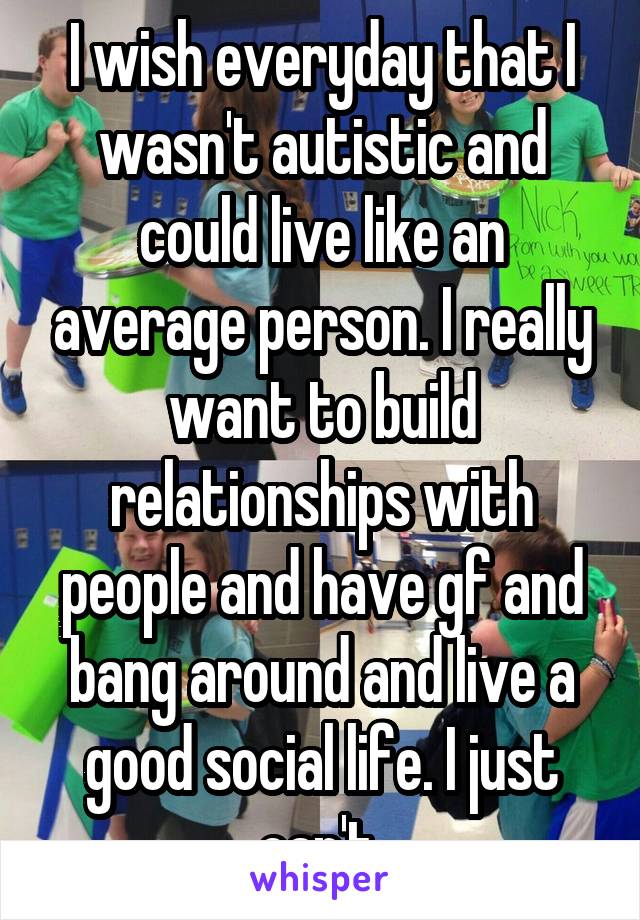 I wish everyday that I wasn't autistic and could live like an average person. I really want to build relationships with people and have gf and bang around and live a good social life. I just can't.