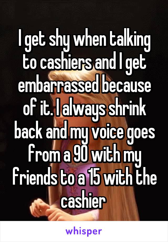 I get shy when talking to cashiers and I get embarrassed because of it. I always shrink back and my voice goes from a 90 with my friends to a 15 with the cashier 