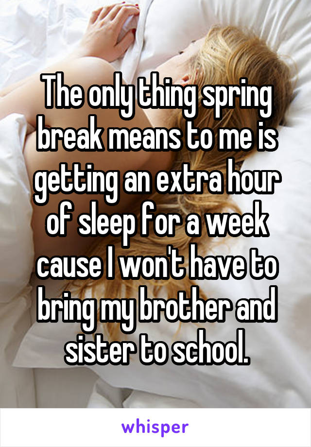 The only thing spring break means to me is getting an extra hour of sleep for a week cause I won't have to bring my brother and sister to school.