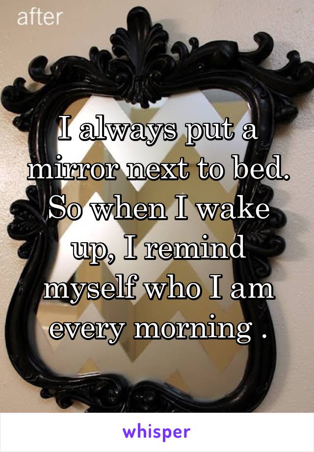 I always put a mirror next to bed. So when I wake up, I remind myself who I am every morning .