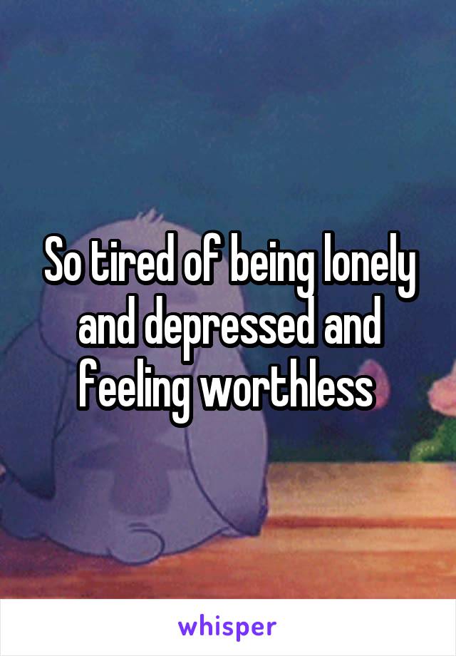 So tired of being lonely and depressed and feeling worthless 