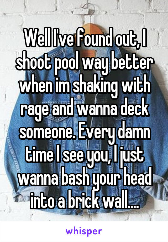 Well I've found out, I shoot pool way better when im shaking with rage and wanna deck someone. Every damn time I see you, I just wanna bash your head into a brick wall....