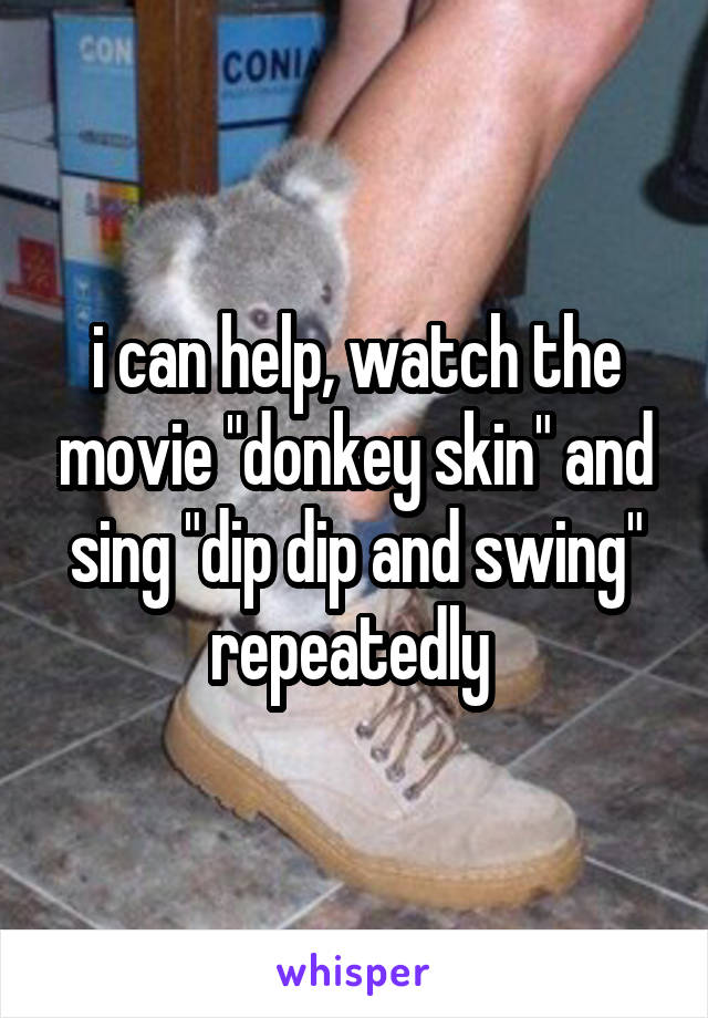 i can help, watch the movie "donkey skin" and sing "dip dip and swing" repeatedly 