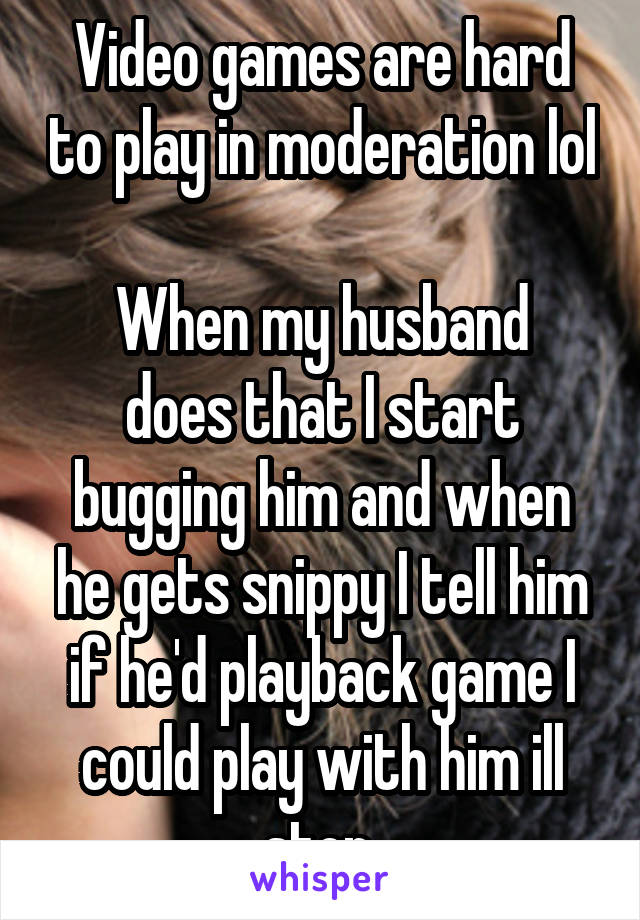 Video games are hard to play in moderation lol

When my husband does that I start bugging him and when he gets snippy I tell him if he'd playback game I could play with him ill stop.