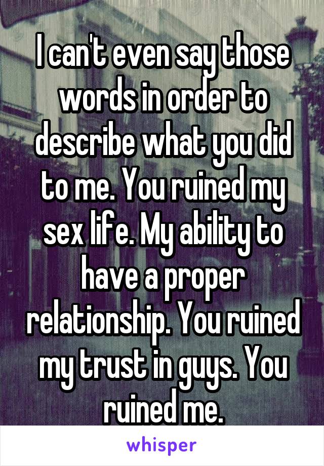 I can't even say those words in order to describe what you did to me. You ruined my sex life. My ability to have a proper relationship. You ruined my trust in guys. You ruined me.