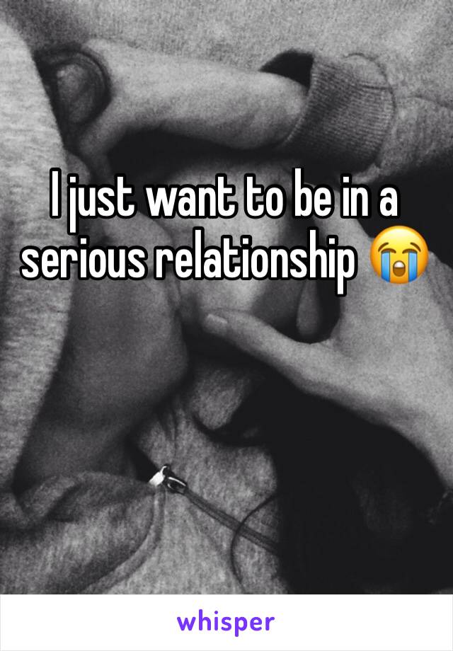 I just want to be in a serious relationship 😭