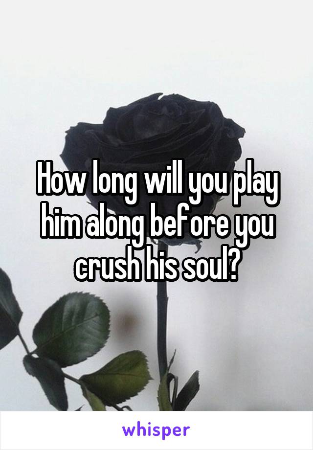 How long will you play him along before you crush his soul?