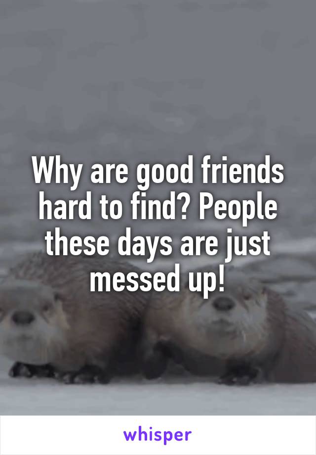 Why are good friends hard to find? People these days are just messed up!