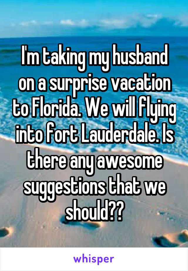 I'm taking my husband on a surprise vacation to Florida. We will flying into fort Lauderdale. Is there any awesome suggestions that we should??