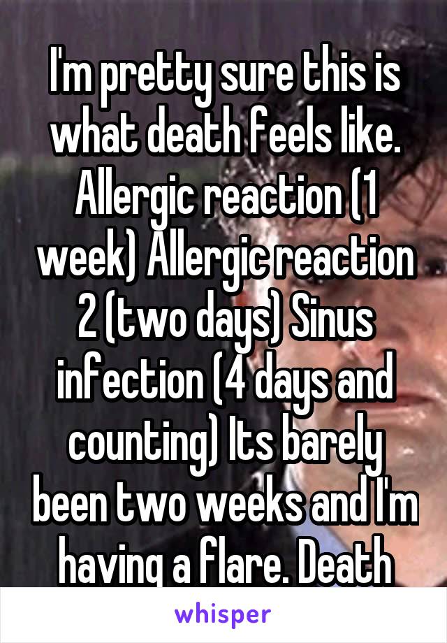 I'm pretty sure this is what death feels like. Allergic reaction (1 week) Allergic reaction 2 (two days) Sinus infection (4 days and counting) Its barely been two weeks and I'm having a flare. Death