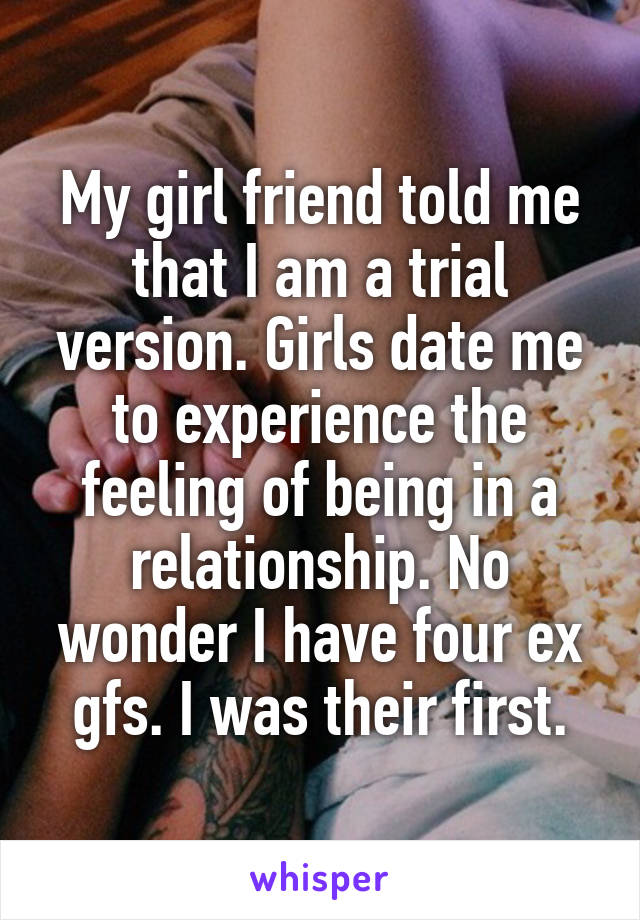 My girl friend told me that I am a trial version. Girls date me to experience the feeling of being in a relationship. No wonder I have four ex gfs. I was their first.