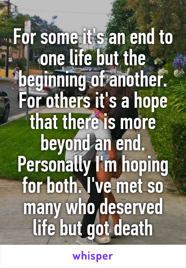 For some it's an end to one life but the beginning of another. For others it's a hope that there is more beyond an end. Personally I'm hoping for both. I've met so many who deserved life but got death