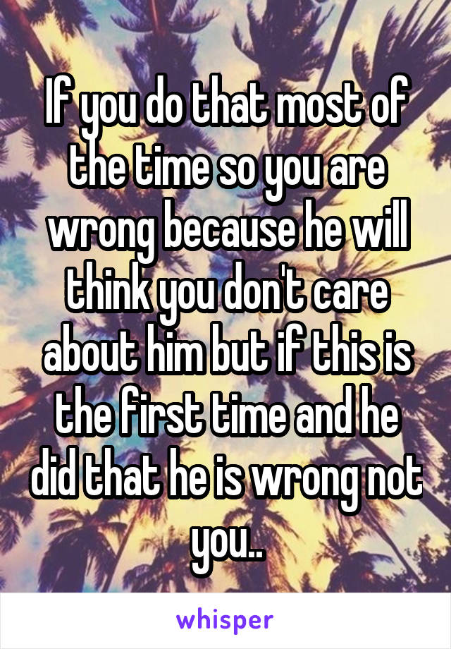 If you do that most of the time so you are wrong because he will think you don't care about him but if this is the first time and he did that he is wrong not you..
