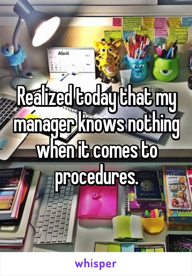 Realized today that my manager knows nothing when it comes to procedures.