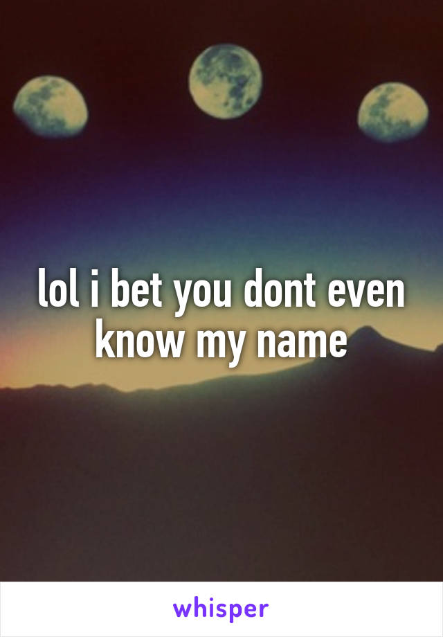lol i bet you dont even know my name