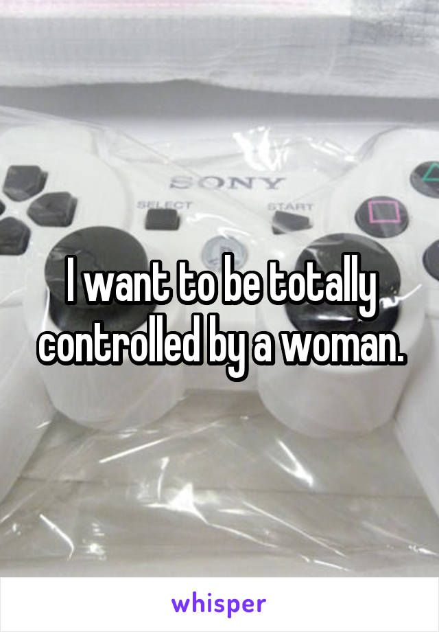 I want to be totally controlled by a woman.