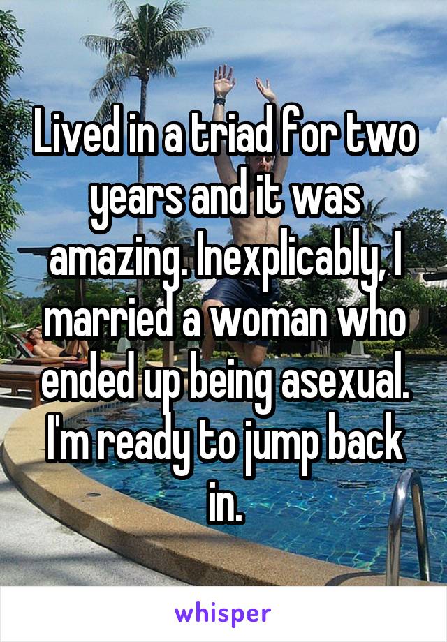 Lived in a triad for two years and it was amazing. Inexplicably, I married a woman who ended up being asexual. I'm ready to jump back in.