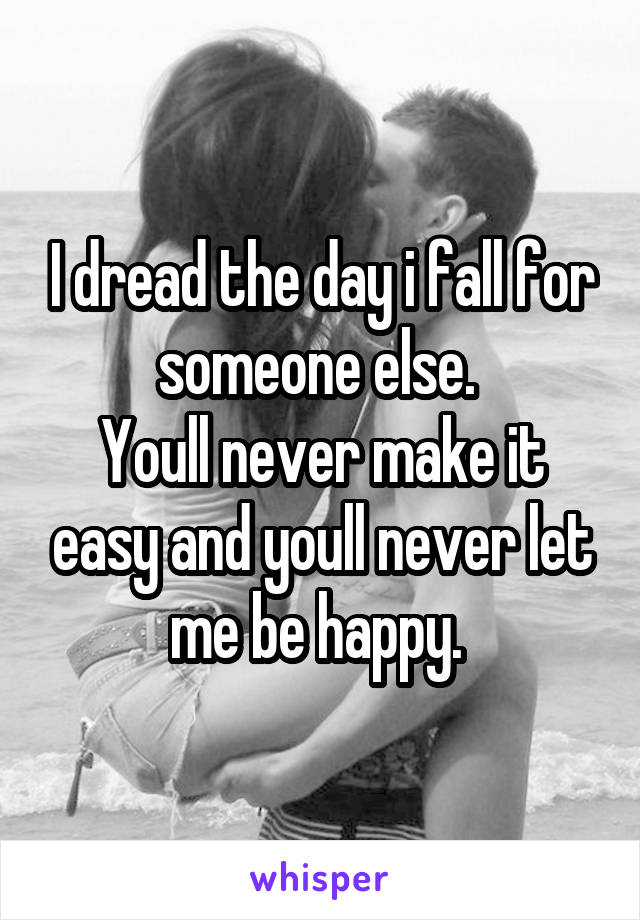 I dread the day i fall for someone else. 
Youll never make it easy and youll never let me be happy. 