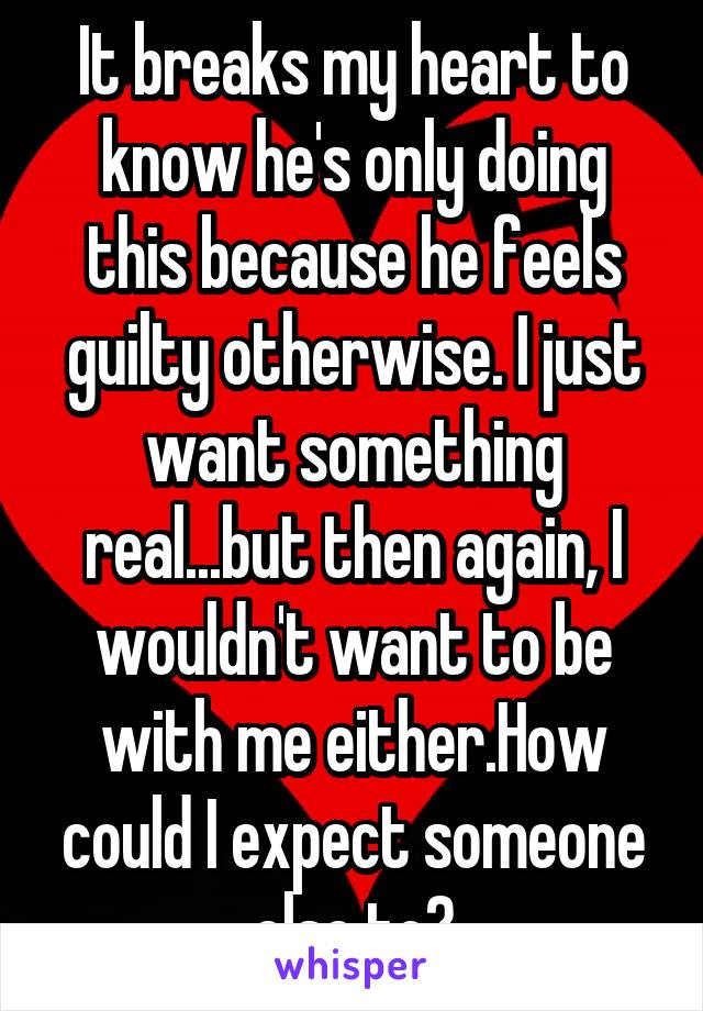 It breaks my heart to know he's only doing this because he feels guilty otherwise. I just want something real...but then again, I wouldn't want to be with me either.How could I expect someone else to?