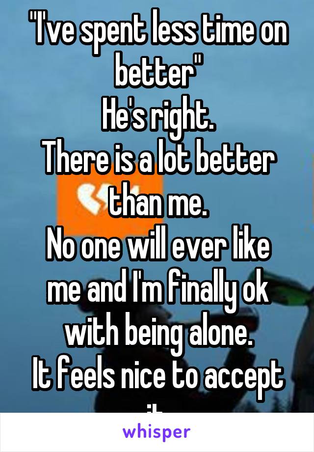 "I've spent less time on better"
He's right.
There is a lot better than me.
No one will ever like me and I'm finally ok with being alone.
It feels nice to accept it.
