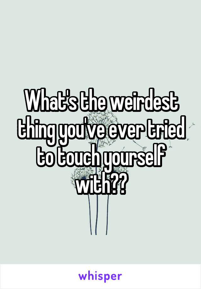 What's the weirdest thing you've ever tried to touch yourself with??