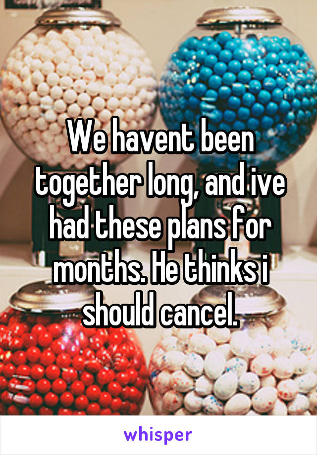 We havent been together long, and ive had these plans for months. He thinks i should cancel.