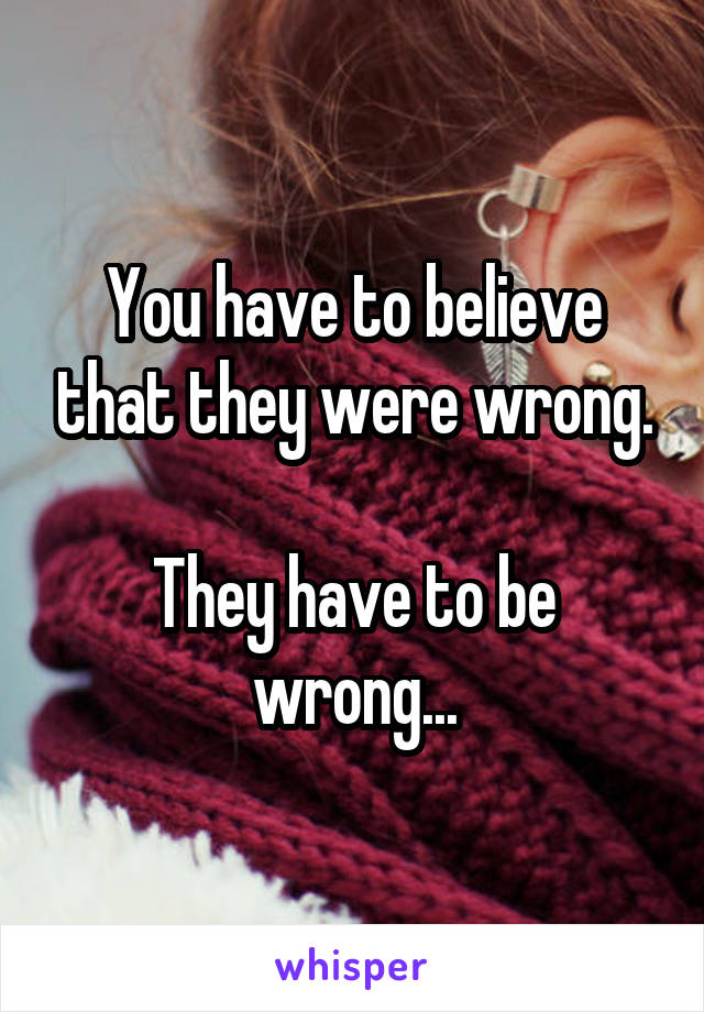 You have to believe that they were wrong.

They have to be wrong...