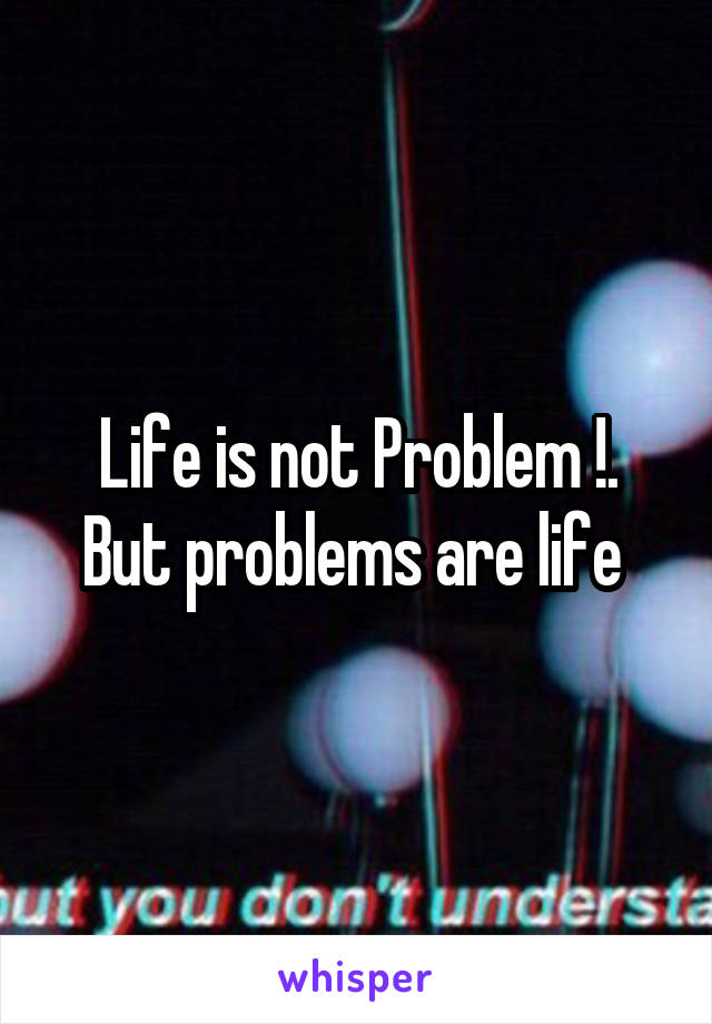 Life is not Problem !.
But problems are life 
