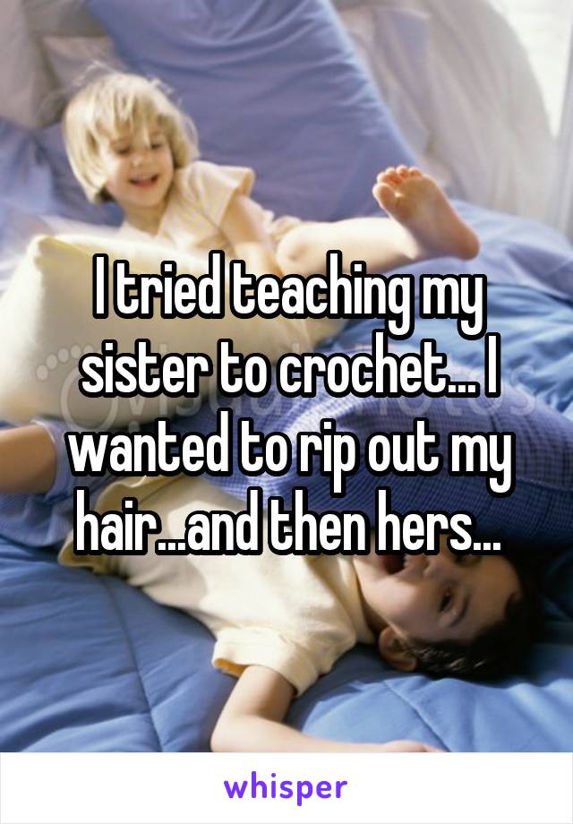 I tried teaching my sister to crochet... I wanted to rip out my hair...and then hers...