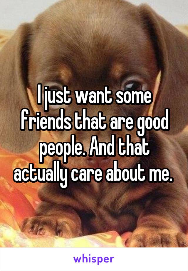 I just want some friends that are good people. And that actually care about me. 