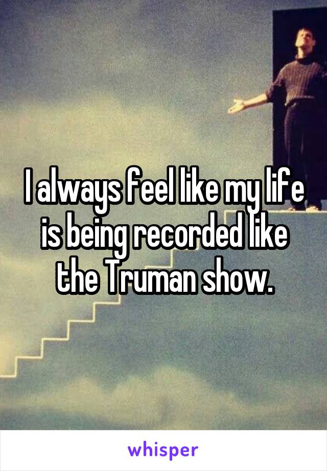 I always feel like my life is being recorded like the Truman show.