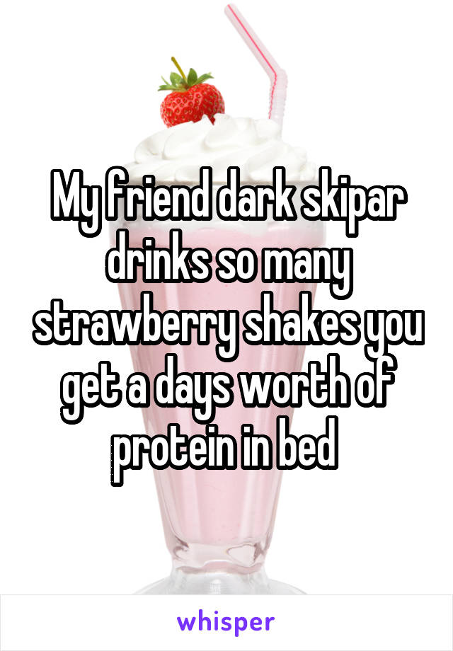 My friend dark skipar drinks so many strawberry shakes you get a days worth of protein in bed 